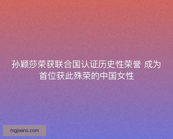 孙颖莎荣获联合国认证历史性荣誉 成为首位获此殊荣的中国女性